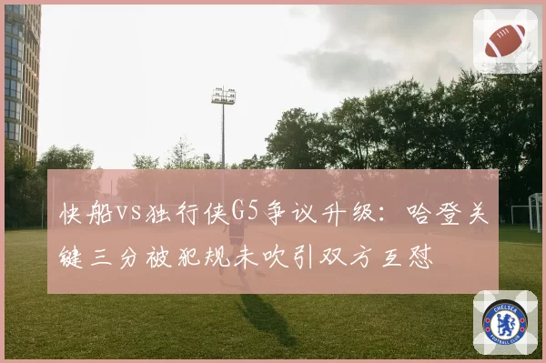 快船vs独行侠G5争议升级：哈登关键三分被犯规未吹引双方互怼