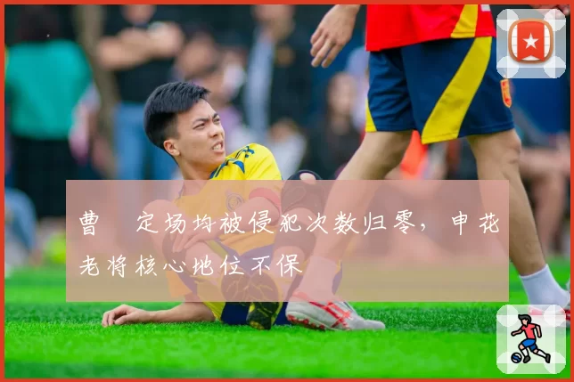 曹赟定场均被侵犯次数归零，申花老将核心地位不保