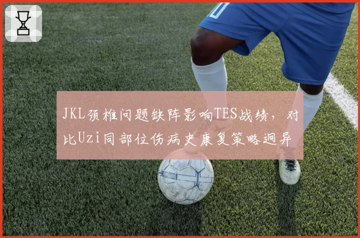 JKL颈椎问题缺阵影响TES战绩，对比Uzi同部位伤病史康复策略迥异