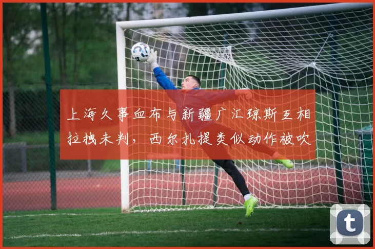 上海久事血布与新疆广汇琼斯互相拉拽未判，西尔扎提类似动作被吹违体，单场判罚尺度对比