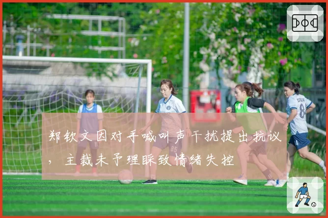 郑钦文因对手喊叫声干扰提出抗议,主裁未予理睬致情绪失控