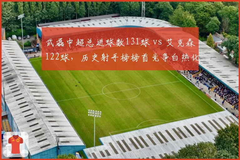 武磊中超总进球数131球 vs 艾克森122球，历史射手榜榜首竞争白热化