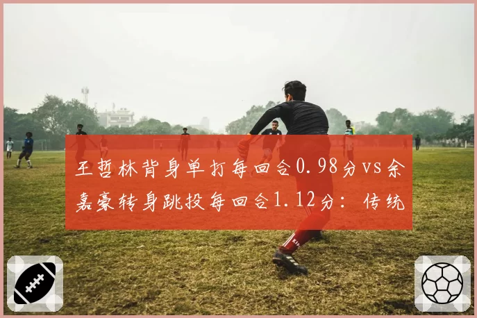 王哲林背身单打每回合0.98分vs余嘉豪转身跳投每回合1.12分:传统中锋新老对话