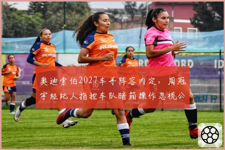 奥迪索伯2027车手阵容内定，周冠宇经纪人指控车队暗箱操作忽视公平竞争